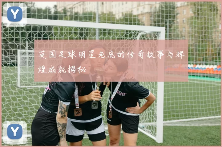 英国足球明星老虎的传奇故事与辉煌成就揭秘