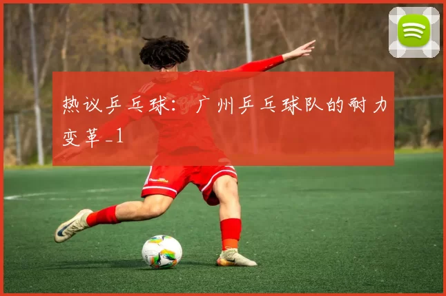 热议乒乓球：广州乒乓球队的耐力变革_1