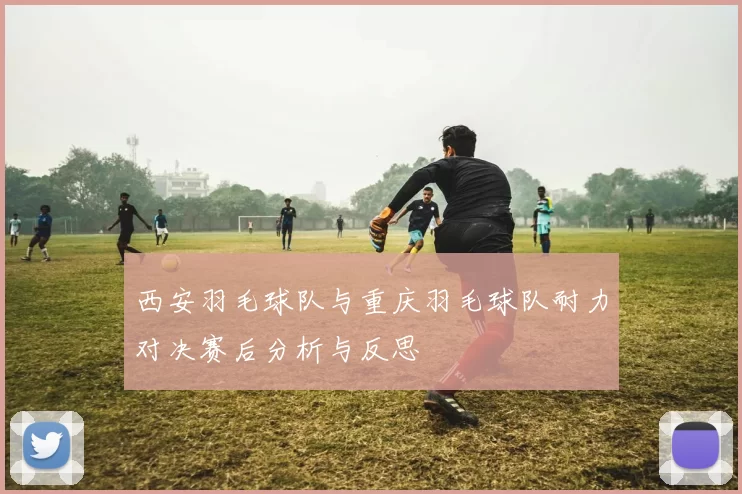 西安羽毛球队与重庆羽毛球队耐力对决赛后分析与反思