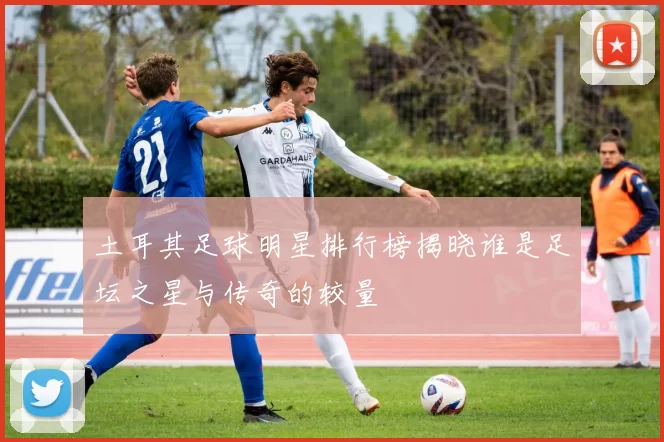 土耳其足球明星排行榜揭晓谁是足坛之星与传奇的较量