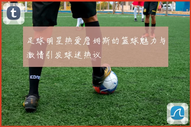 足球明星热爱詹姆斯的篮球魅力与激情引发球迷热议