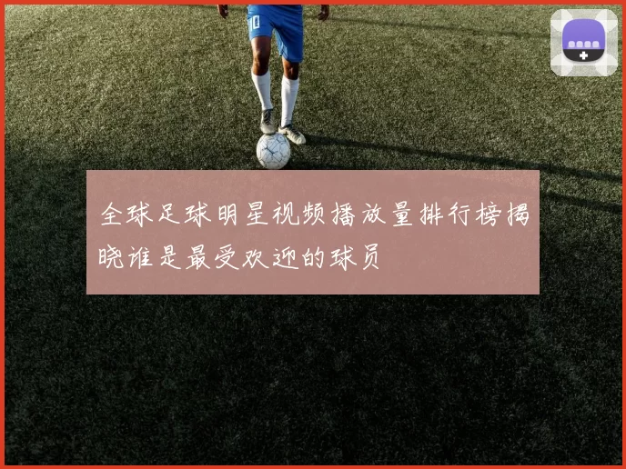 全球足球明星视频播放量排行榜揭晓谁是最受欢迎的球员
