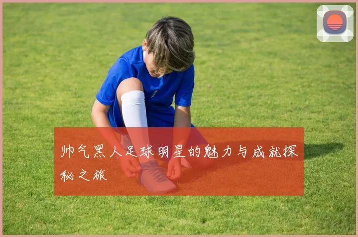 帅气黑人足球明星的魅力与成就探秘之旅